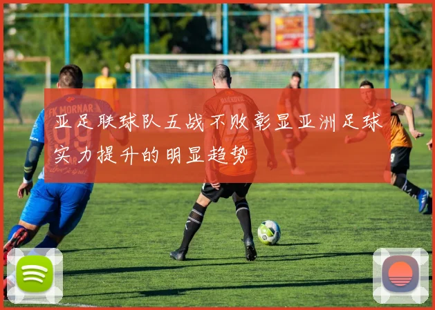 亚足联球队五战不败彰显亚洲足球实力提升的明显趋势