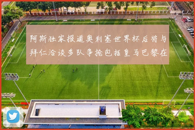 阿斯独家报道奥利塞世界杯后将与拜仁洽谈多队争抢包括皇马巴黎在内