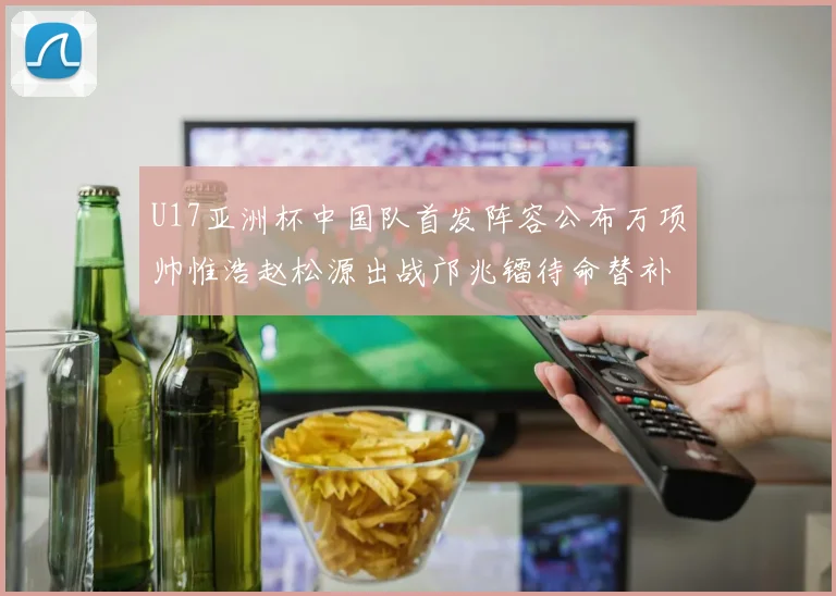 U17亚洲杯中国队首发阵容公布万项帅惟浩赵松源出战邝兆镭待命替补