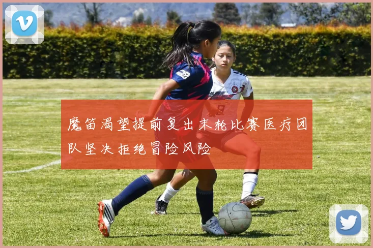 魔笛渴望提前复出末轮比赛医疗团队坚决拒绝冒险风险