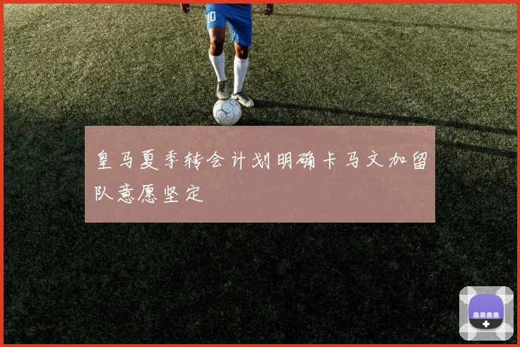 皇马夏季转会计划明确卡马文加留队意愿坚定