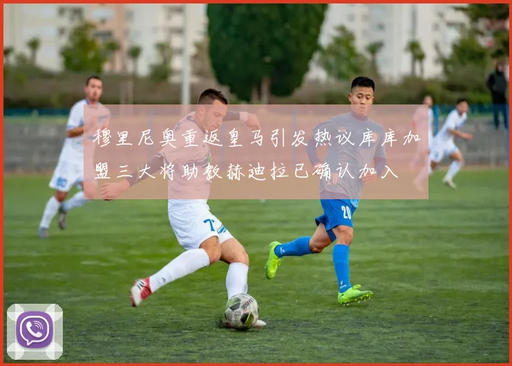 穆里尼奥重返皇马引发热议库库加盟三大将助教赫迪拉已确认加入