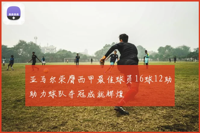 亚马尔荣膺西甲最佳球员16球12助助力球队夺冠成就辉煌