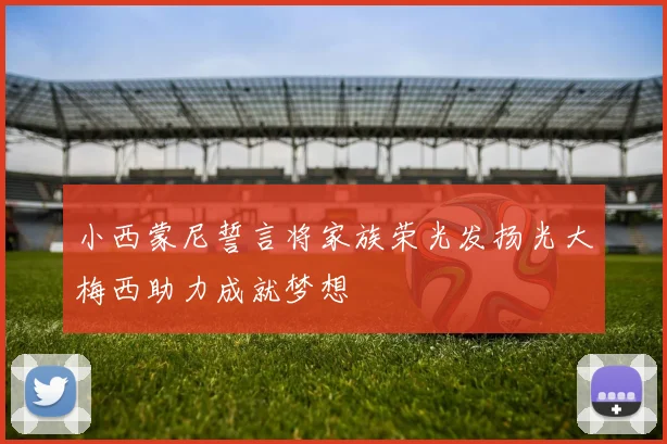 小西蒙尼誓言将家族荣光发扬光大梅西助力成就梦想