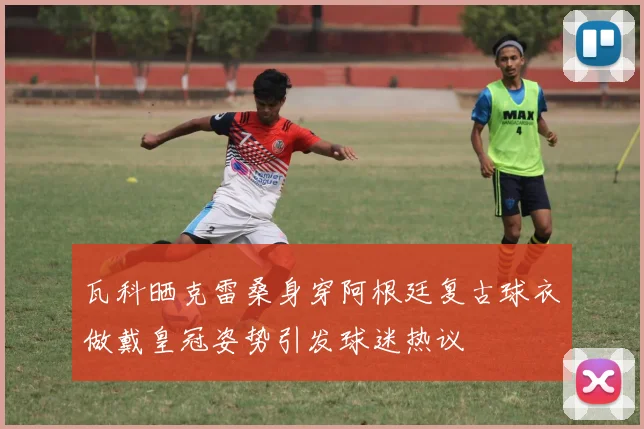 瓦科晒克雷桑身穿阿根廷复古球衣做戴皇冠姿势引发球迷热议