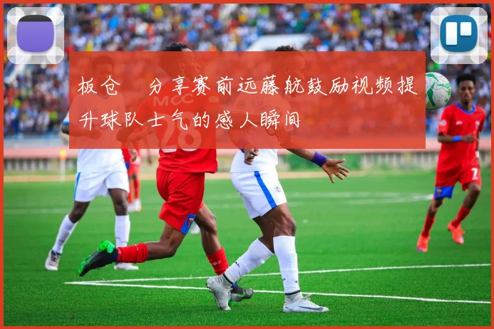 板仓滉分享赛前远藤航鼓励视频提升球队士气的感人瞬间