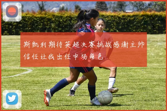斯凯利期待英超决赛挑战感谢主帅信任让我出任中场角色