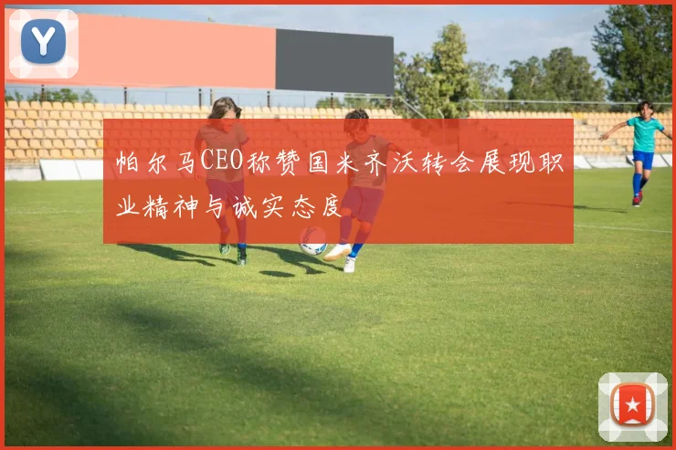 帕尔马CEO称赞国米齐沃转会展现职业精神与诚实态度