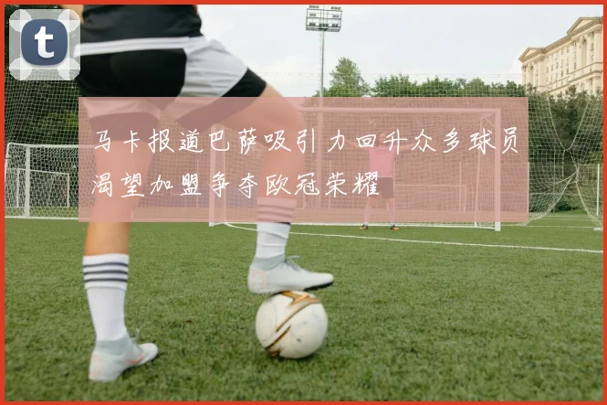 马卡报道巴萨吸引力回升众多球员渴望加盟争夺欧冠荣耀