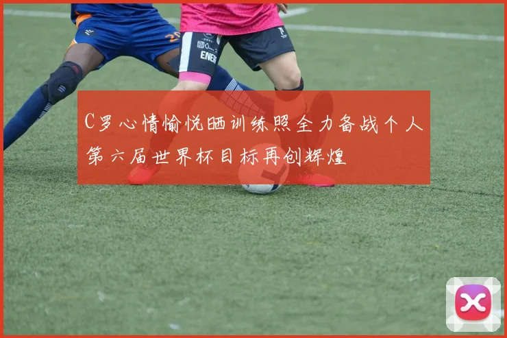 C罗心情愉悦晒训练照全力备战个人第六届世界杯目标再创辉煌