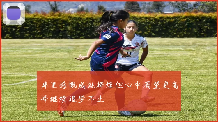 库里感慨成就辉煌但心中渴望更高峰继续追梦不止