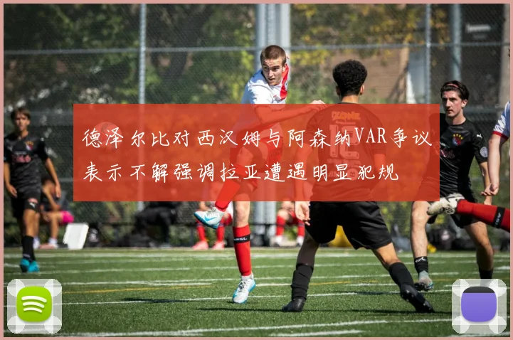 德泽尔比对西汉姆与阿森纳VAR争议表示不解强调拉亚遭遇明显犯规