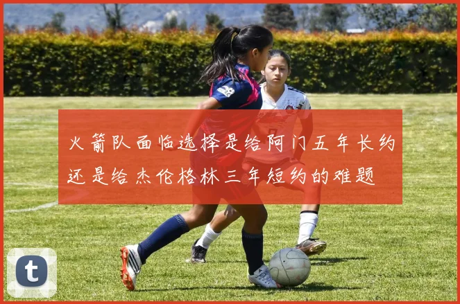 火箭队面临选择是给阿门五年长约还是给杰伦格林三年短约的难题
